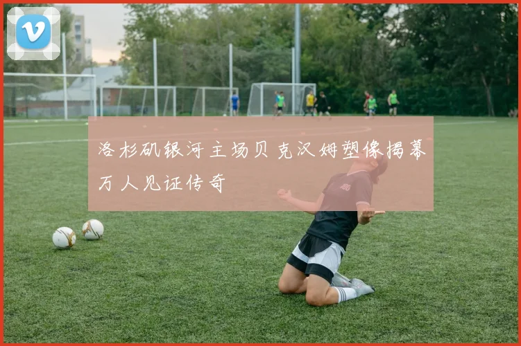 洛杉矶银河主场贝克汉姆塑像揭幕万人见证传奇