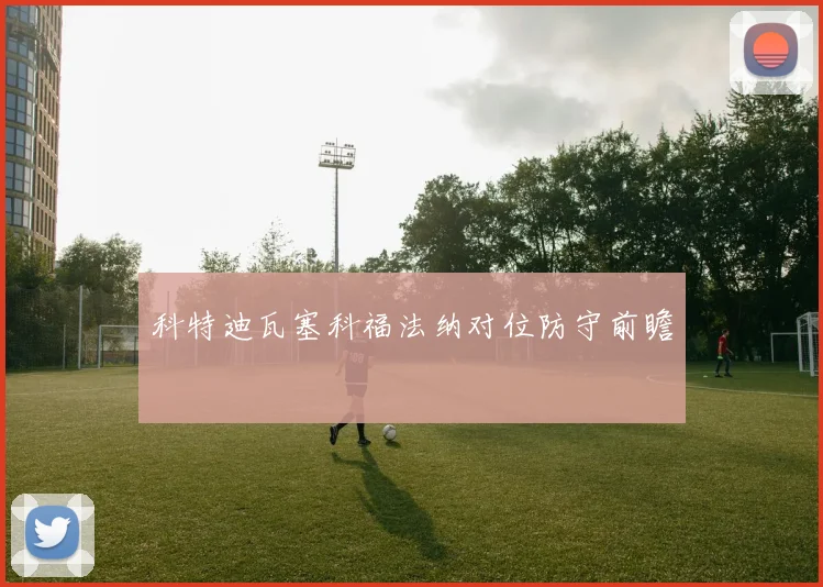 科特迪瓦塞科福法纳对位防守前瞻