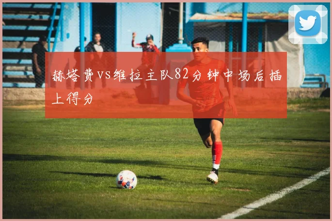赫塔费vs维拉主队82分钟中场后插上得分