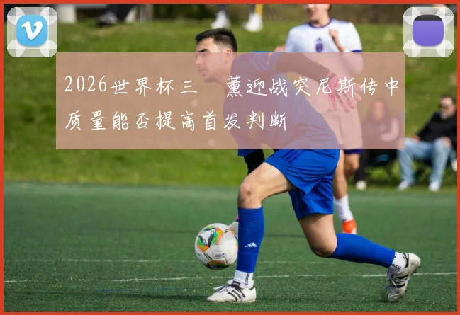 2026世界杯三笘薰迎战突尼斯传中质量能否提高首发判断