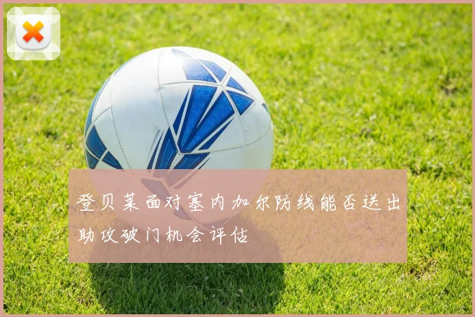 登贝莱面对塞内加尔防线能否送出助攻破门机会评估