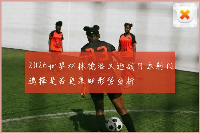 2026世界杯林德洛夫迎战日本射门选择是否更果断形势分析
