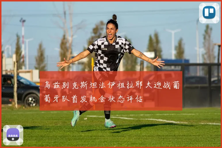 乌兹别克斯坦法伊祖拉耶夫迎战葡萄牙队首发机会状态评估