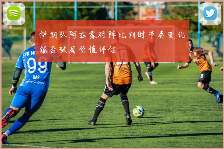 伊朗队阿兹蒙对阵比利时节奏变化能否破局价值评估