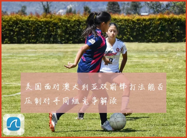 美国面对澳大利亚双前锋打法能否压制对手同组竞争解读