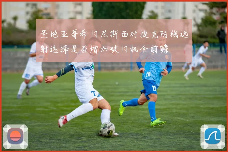 圣地亚哥希门尼斯面对捷克防线远射选择是否增加破门机会前瞻