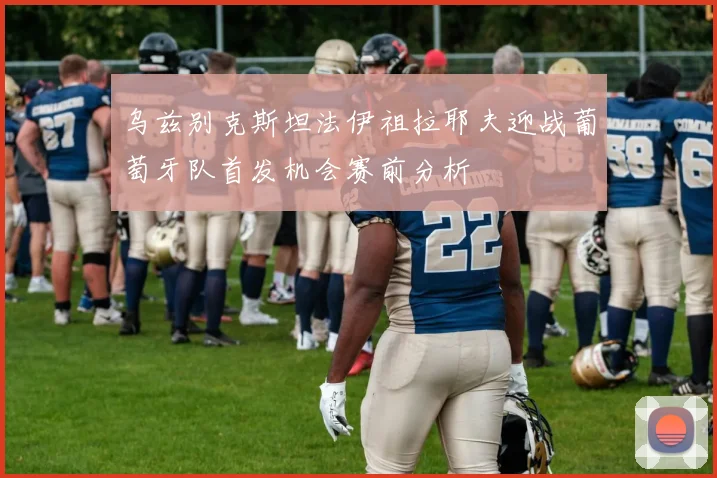 乌兹别克斯坦法伊祖拉耶夫迎战葡萄牙队首发机会赛前分析