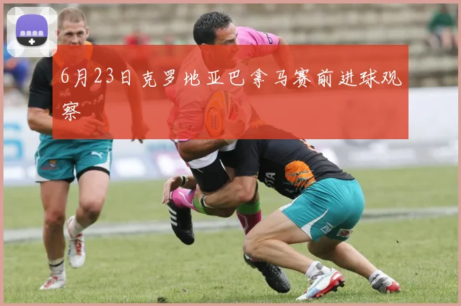 6月23日克罗地亚巴拿马赛前进球观察