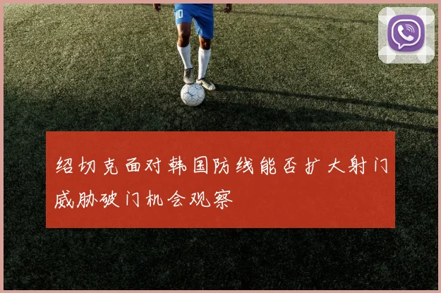 绍切克面对韩国防线能否扩大射门威胁破门机会观察