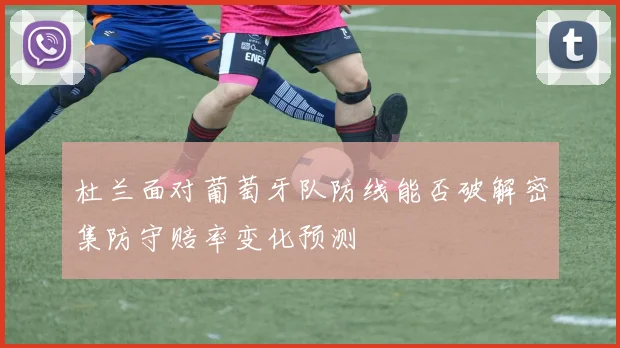 杜兰面对葡萄牙队防线能否破解密集防守赔率变化预测