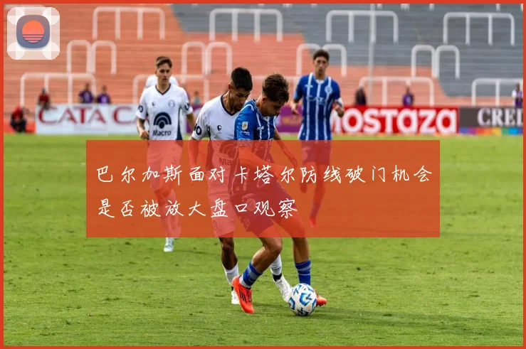 巴尔加斯面对卡塔尔防线破门机会是否被放大盘口观察