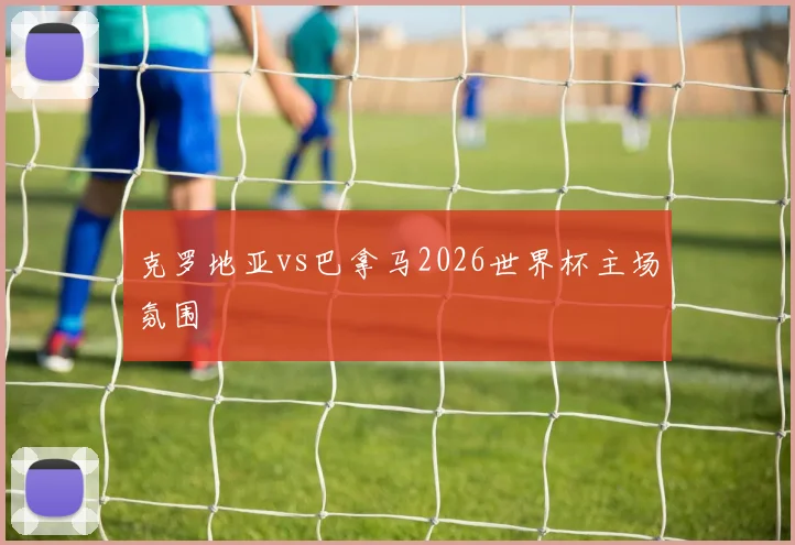 克罗地亚vs巴拿马2026世界杯主场氛围