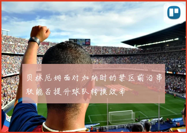 贝林厄姆面对加纳时的禁区前沿串联能否提升球队转换效率