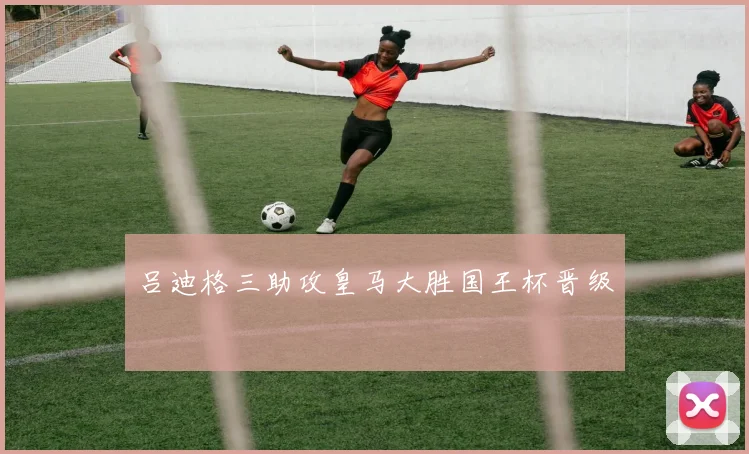 吕迪格三助攻皇马大胜国王杯晋级