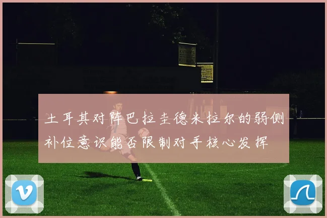 土耳其对阵巴拉圭德米拉尔的弱侧补位意识能否限制对手核心发挥