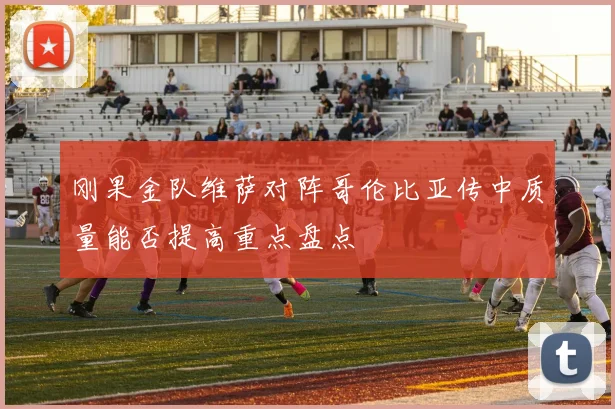 刚果金队维萨对阵哥伦比亚传中质量能否提高重点盘点