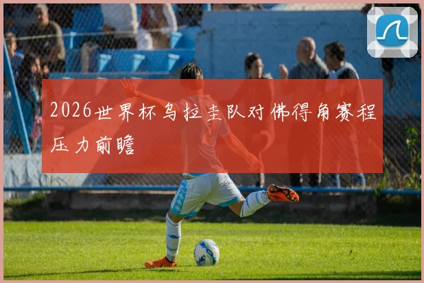 2026世界杯乌拉圭队对佛得角赛程压力前瞻