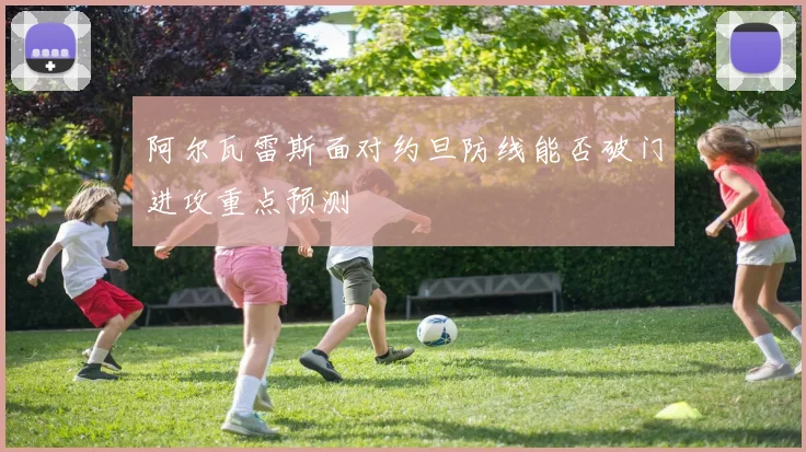 阿尔瓦雷斯面对约旦防线能否破门进攻重点预测