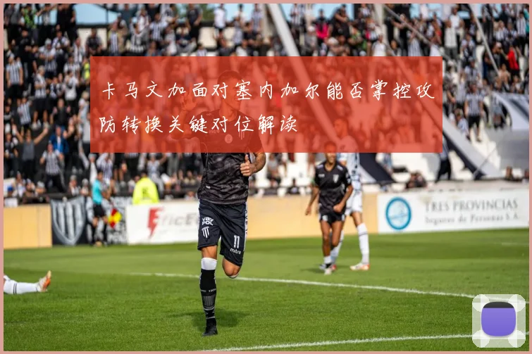 卡马文加面对塞内加尔能否掌控攻防转换关键对位解读