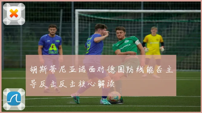 胡斯蒂尼亚诺面对德国防线能否主导反击反击核心解读
