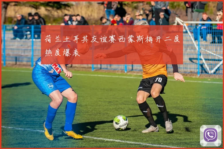 荷兰土耳其友谊赛西蒙斯梅开二度热度爆表