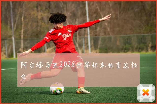 阿尔塔马里2026世界杯末轮首发机会