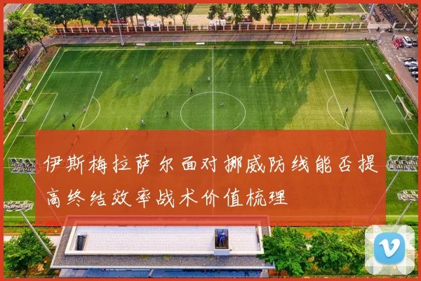 伊斯梅拉萨尔面对挪威防线能否提高终结效率战术价值梳理