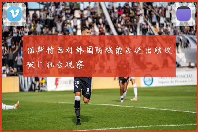 福斯特面对韩国防线能否送出助攻破门机会观察