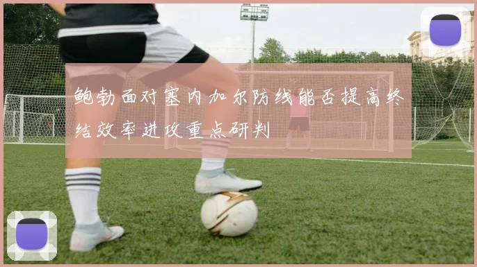 鲍勃面对塞内加尔防线能否提高终结效率进攻重点研判