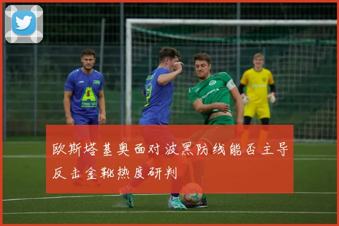 欧斯塔基奥面对波黑防线能否主导反击金靴热度研判