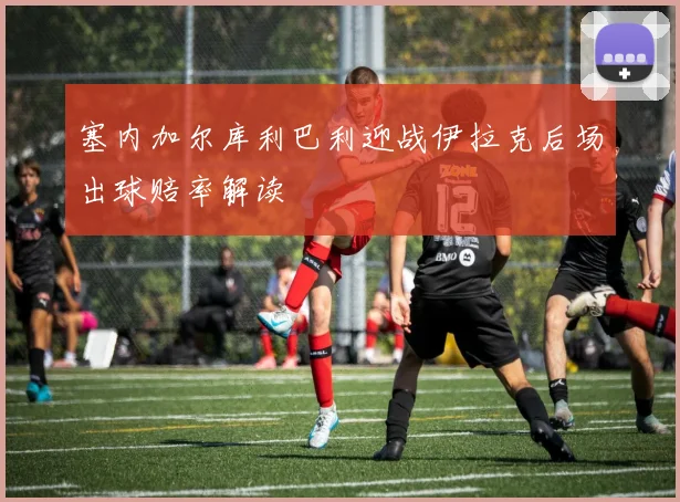 塞内加尔库利巴利迎战伊拉克后场出球赔率解读