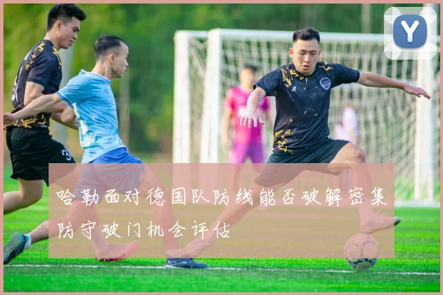 哈勒面对德国队防线能否破解密集防守破门机会评估