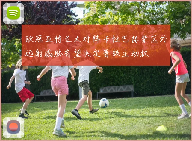 欧冠亚特兰大对阵卡拉巴赫禁区外远射威胁有望决定晋级主动权