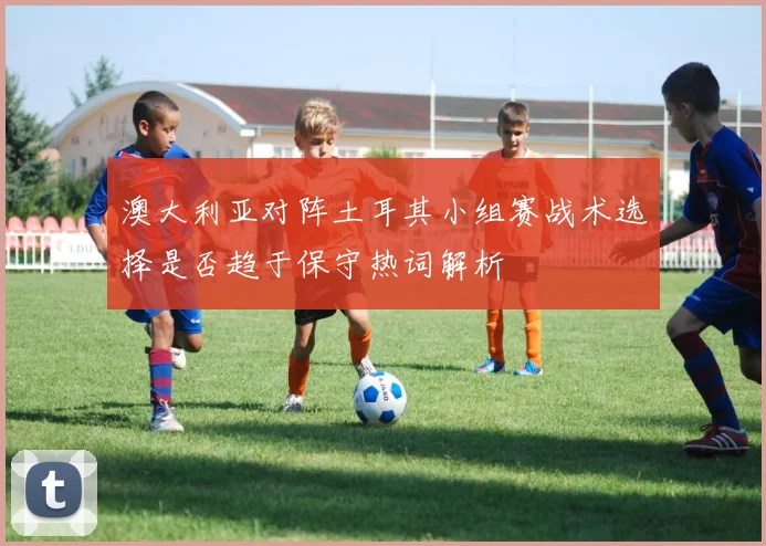 澳大利亚对阵土耳其小组赛战术选择是否趋于保守热词解析