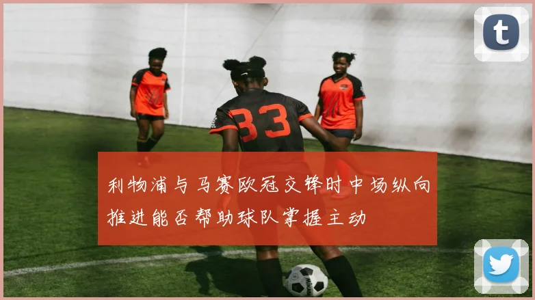 利物浦与马赛欧冠交锋时中场纵向推进能否帮助球队掌握主动