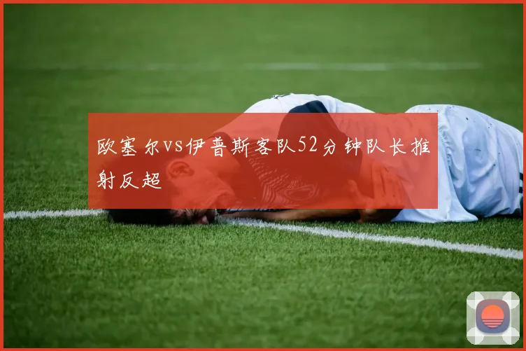欧塞尔vs伊普斯客队52分钟队长推射反超