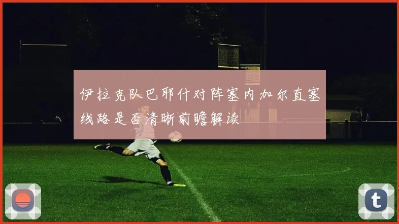 伊拉克队巴耶什对阵塞内加尔直塞线路是否清晰前瞻解读