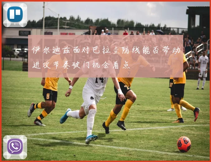 伊尔迪兹面对巴拉圭防线能否带动进攻节奏破门机会看点