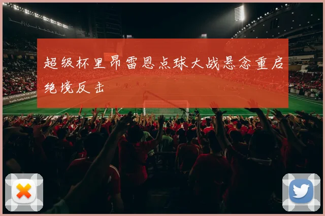 超级杯里昂雷恩点球大战悬念重启绝境反击
