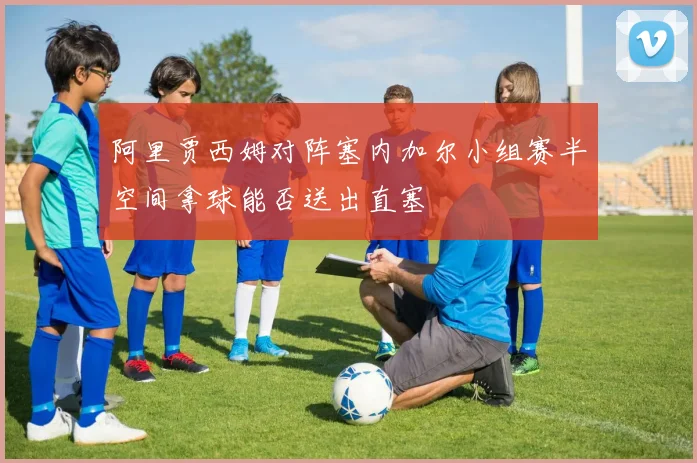 阿里贾西姆对阵塞内加尔小组赛半空间拿球能否送出直塞