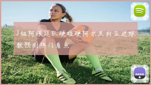 J组阿根廷队硬碰硬阿尔及利亚进球数预测热门看点