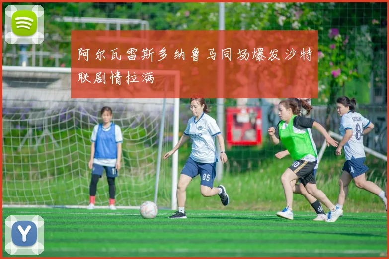 阿尔瓦雷斯多纳鲁马同场爆发沙特联剧情拉满