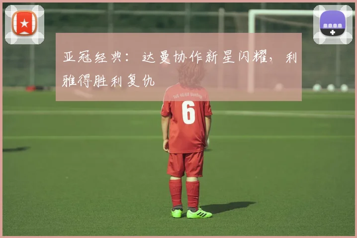 亚冠经典:达曼协作新星闪耀,利雅得胜利复仇