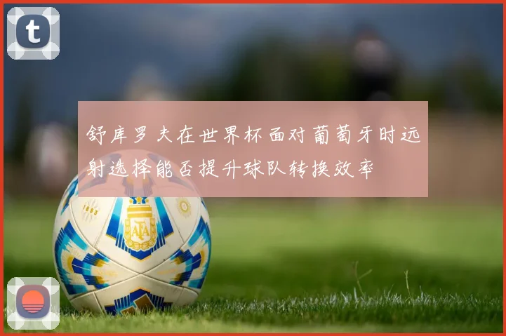 舒库罗夫在世界杯面对葡萄牙时远射选择能否提升球队转换效率
